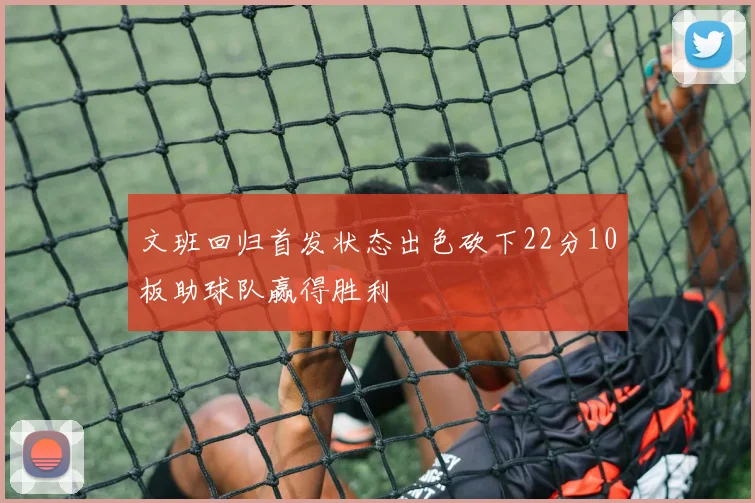 文班回归首发状态出色砍下22分10板助球队赢得胜利