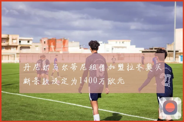 丹尼尔马尔蒂尼租借加盟拉齐奥买断条款设定为1400万欧元
