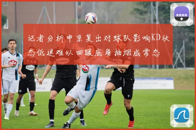 记者分析申京复出对球队影响KD状态低迷难以回暖底角抽烟成常态